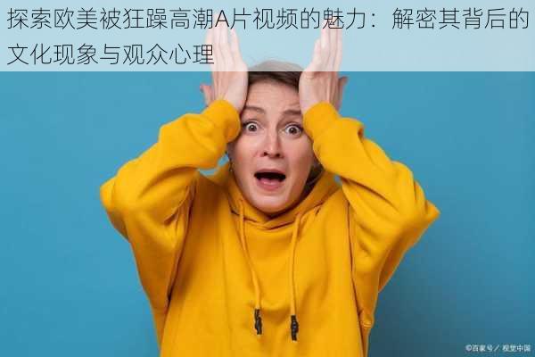 探索欧美被狂躁高潮A片视频的魅力:解密其背后的文化现象与观众心理