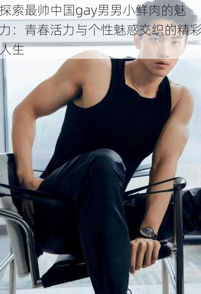 探索最帅中国gay男男小鲜肉的魅力:青春活力与个性魅惑交织的精彩人生