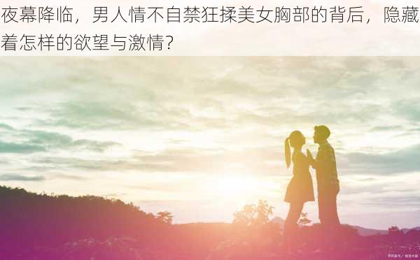 夜幕降临,男人情不自禁狂揉美女胸部的背后,隐藏着怎样的欲望与激情?