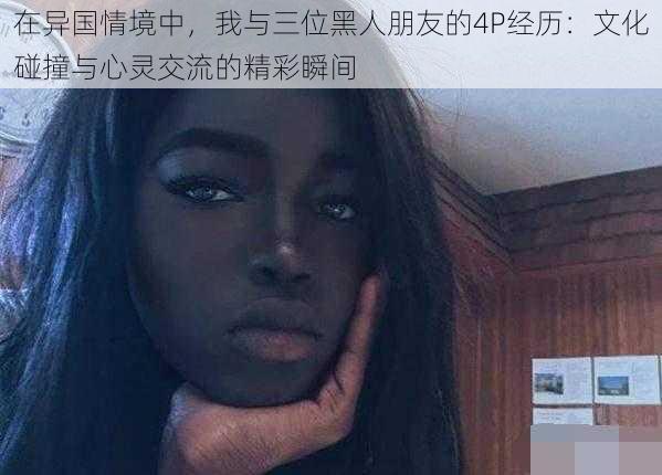 在异国情境中,我与三位黑人朋友的4P经历:文化碰撞与心灵交流的精彩瞬间