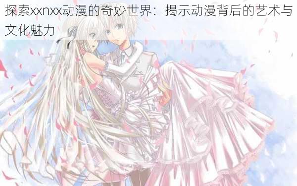 探索xxnxx动漫的奇妙世界:揭示动漫背后的艺术与文化魅力