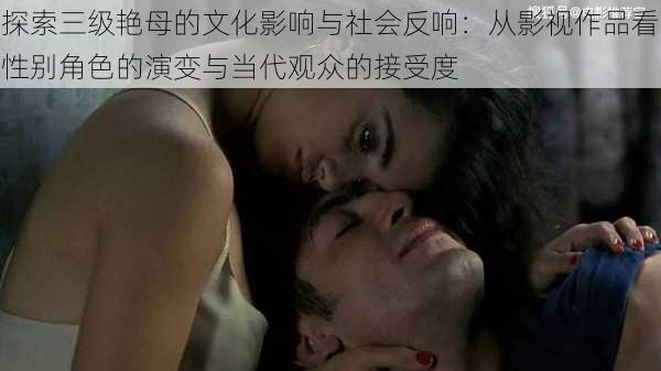 探索三级艳母的文化影响与社会反响:从影视作品看性别角色的演变与当代观众的接受度