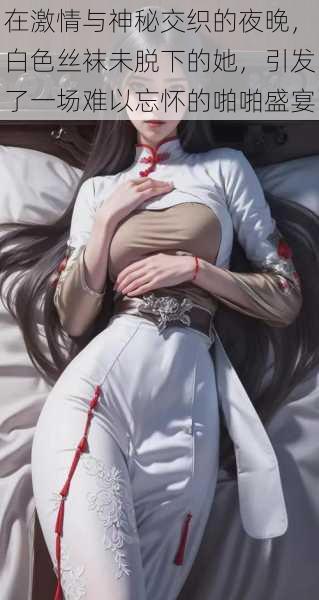 在激情与神秘交织的夜晚,白色丝袜未脱下的她,引发了一场难以忘怀的啪啪盛宴