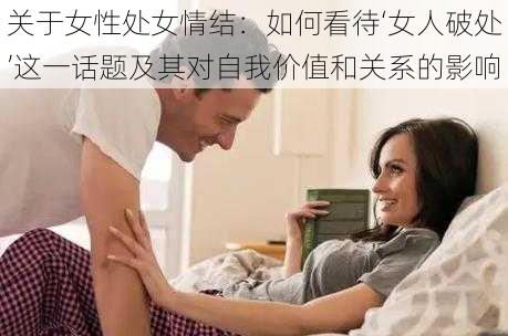 关于女性处女情结:如何看待‘女人破处’这一话题及其对自我价值和关系的影响