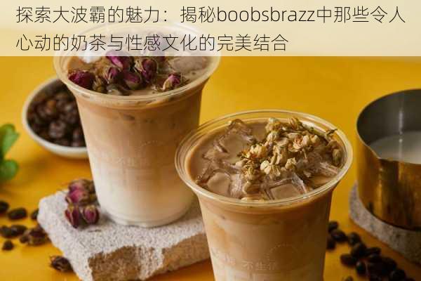 探索大波霸的魅力：揭秘boobsbrazz中那些令人心动的奶茶与性感文化的完美结合