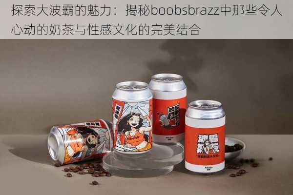 探索大波霸的魅力：揭秘boobsbrazz中那些令人心动的奶茶与性感文化的完美结合