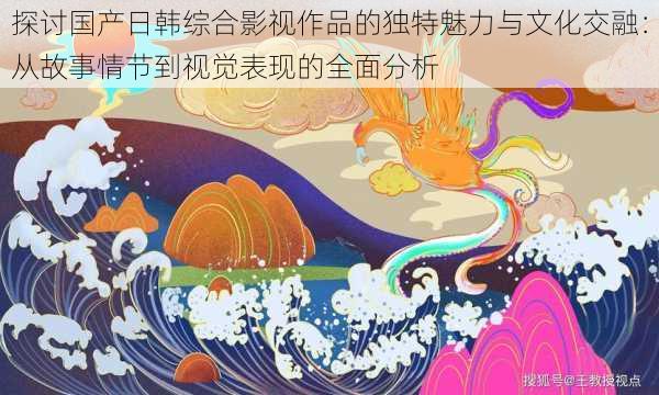 探讨国产日韩综合影视作品的独特魅力与文化交融：从故事情节到视觉表现的全面分析