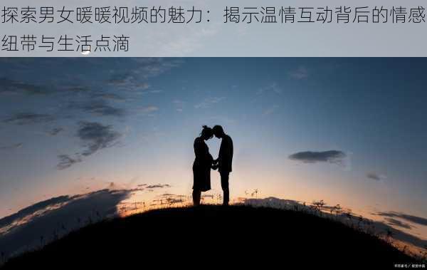 探索男女暖暖视频的魅力：揭示温情互动背后的情感纽带与生活点滴