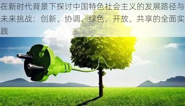 在新时代背景下探讨中国特色社会主义的发展路径与未来挑战：创新、协调、绿色、开放、共享的全面实践