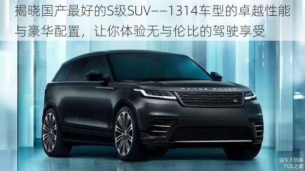 揭晓国产最好的S级SUV——1314车型的卓越性能与豪华配置，让你体验无与伦比的驾驶享受