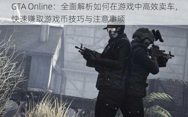 GTA Online：全面解析如何在游戏中高效卖车，快速赚取游戏币技巧与注意事项