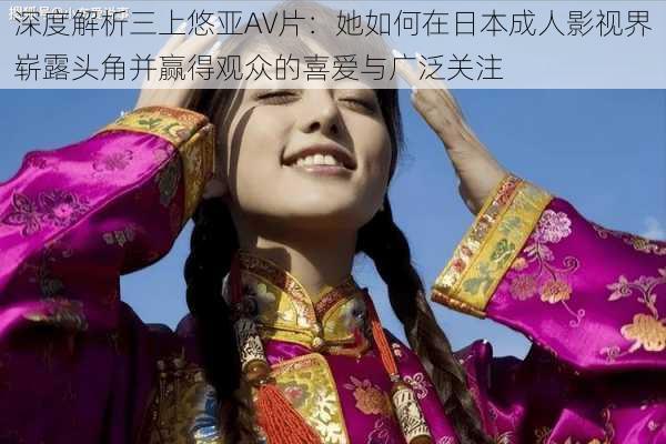 深度解析三上悠亚AV片：她如何在日本成人影视界崭露头角并赢得观众的喜爱与广泛关注