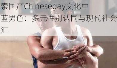 探索国产Chinesegay文化中的蓝男色：多元性别认同与现代社会的交汇