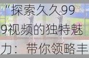 “探索久久999视频的独特魅力：带你领略丰富多彩的视听盛宴与无限精彩内容的完美结合”