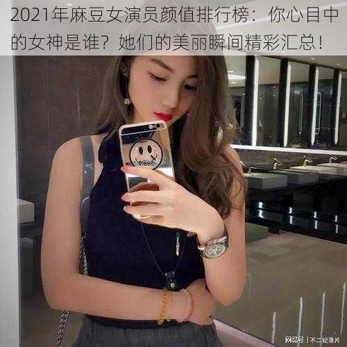 2021年麻豆女演员颜值排行榜：你心目中的女神是谁？她们的美丽瞬间精彩汇总！