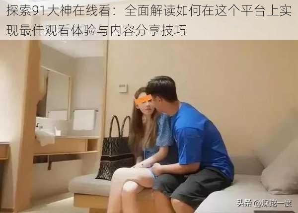 探索91大神在线看：全面解读如何在这个平台上实现最佳观看体验与内容分享技巧