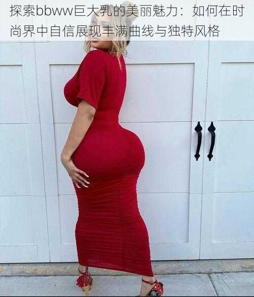 探索bbww巨大乳的美丽魅力：如何在时尚界中自信展现丰满曲线与独特风格