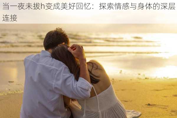 当一夜未拔h变成美好回忆：探索情感与身体的深层连接