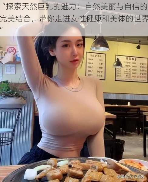 “探索天然巨乳的魅力：自然美丽与自信的完美结合，带你走进女性健康和美体的世界”