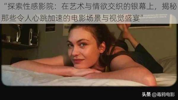 “探索性感影院：在艺术与情欲交织的银幕上，揭秘那些令人心跳加速的电影场景与视觉盛宴”