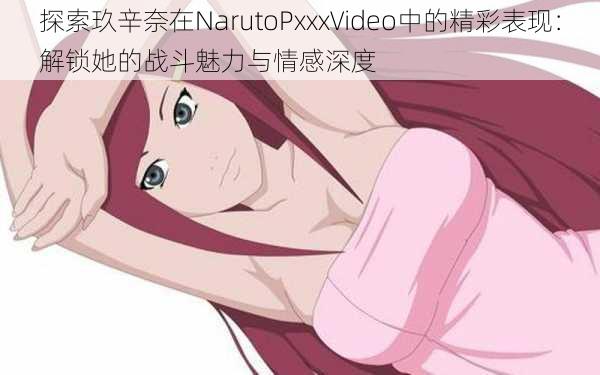 探索玖辛奈在NarutoPxxxVideo中的精彩表现：解锁她的战斗魅力与情感深度