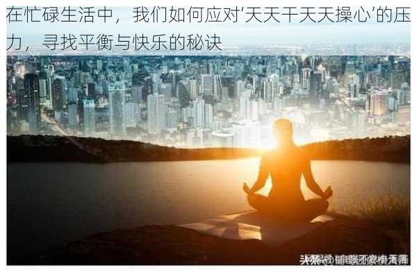 在忙碌生活中，我们如何应对‘天天干天天操心’的压力，寻找平衡与快乐的秘诀