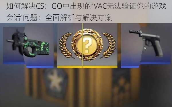 如何解决CS：GO中出现的‘VAC无法验证你的游戏会话’问题：全面解析与解决方案