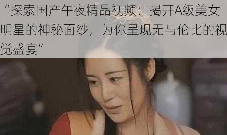 “探索国产午夜精品视频：揭开A级美女明星的神秘面纱，为你呈现无与伦比的视觉盛宴”