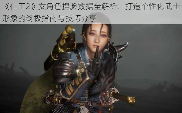 《仁王2》女角色捏脸数据全解析：打造个性化武士形象的终极指南与技巧分享