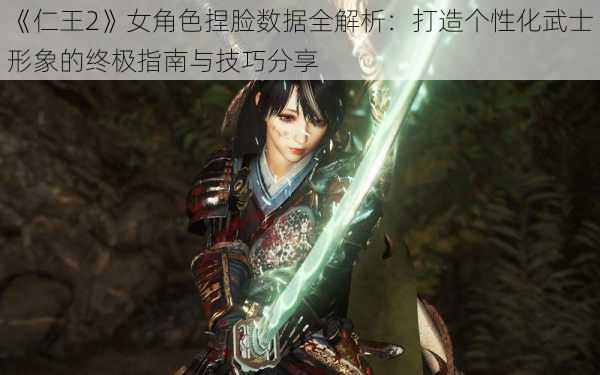 《仁王2》女角色捏脸数据全解析：打造个性化武士形象的终极指南与技巧分享