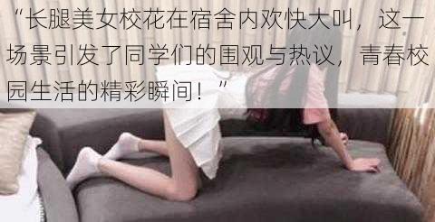 “长腿美女校花在宿舍内欢快大叫，这一场景引发了同学们的围观与热议，青春校园生活的精彩瞬间！”