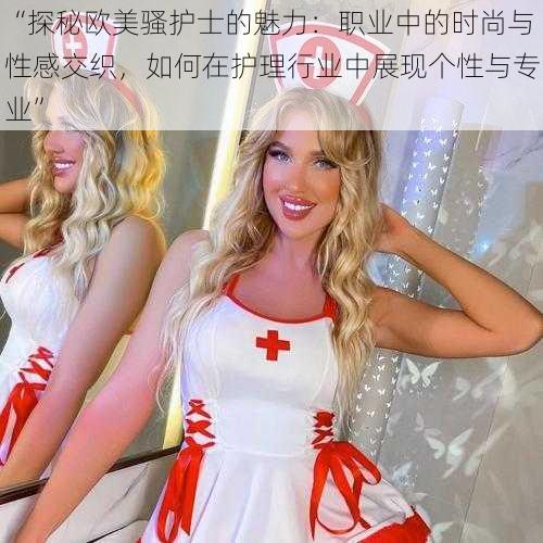 “探秘欧美骚护士的魅力：职业中的时尚与性感交织，如何在护理行业中展现个性与专业”