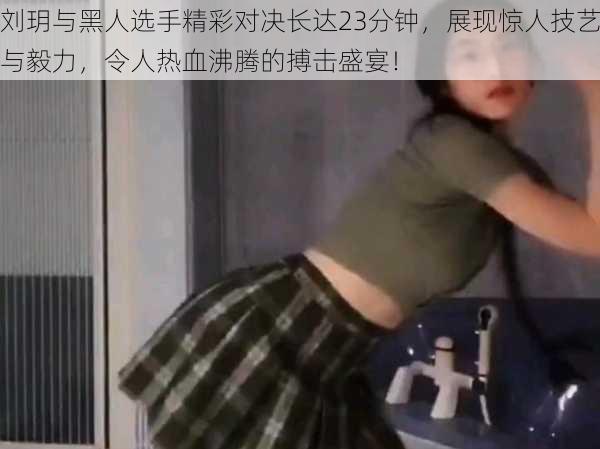 刘玥与黑人选手精彩对决长达23分钟，展现惊人技艺与毅力，令人热血沸腾的搏击盛宴！