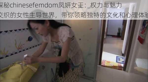 探秘chinesefemdom凤妍女王：权力与魅力交织的女性主导世界，带你领略独特的文化和心理体验