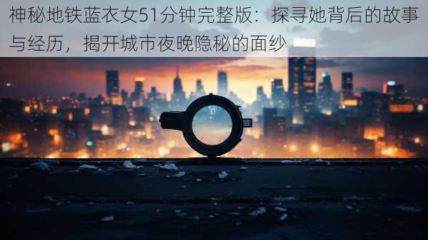 神秘地铁蓝衣女51分钟完整版：探寻她背后的故事与经历，揭开城市夜晚隐秘的面纱