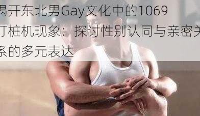 揭开东北男Gay文化中的1069打桩机现象：探讨性别认同与亲密关系的多元表达