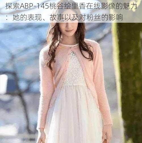 探索ABP-145桃谷绘里香在线影像的魅力：她的表现、故事以及对粉丝的影响