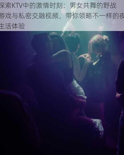 探索KTV中的激情时刻：男女共舞的野战游戏与私密交融视频，带你领略不一样的夜生活体验