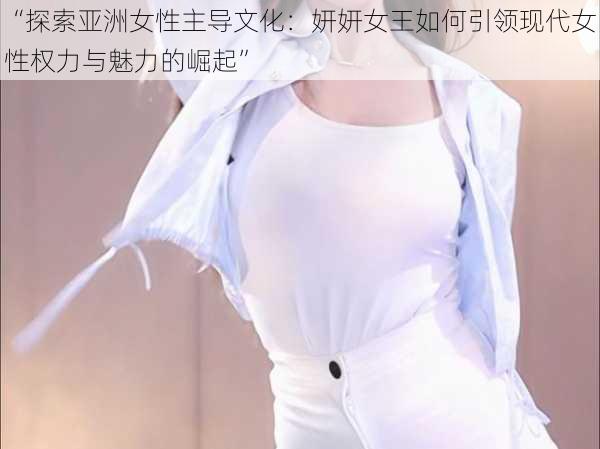 “探索亚洲女性主导文化:妍妍女王如何引领现代女性权力与魅力的崛起”