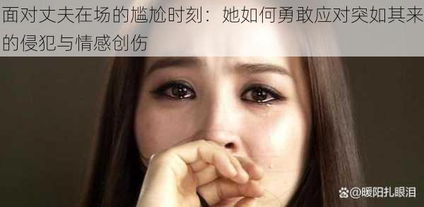 面对丈夫在场的尴尬时刻:她如何勇敢应对突如其来的侵犯与情感创伤