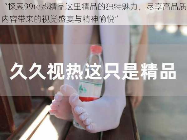 “探索99re热精品这里精品的独特魅力,尽享高品质内容带来的视觉盛宴与精神愉悦”