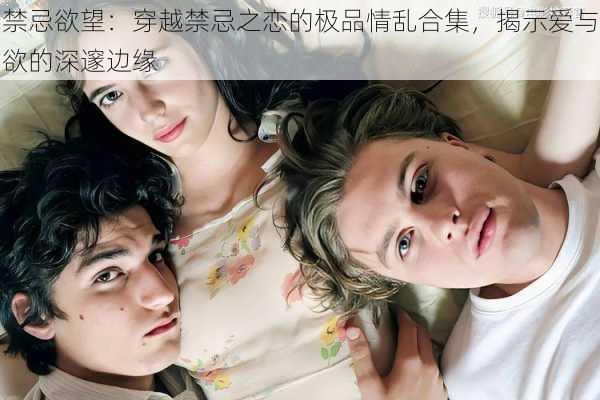 禁忌欲望:穿越禁忌之恋的极品情乱合集,揭示爱与欲的深邃边缘