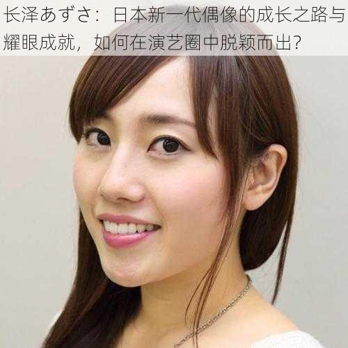 长泽あずさ:日本新一代偶像的成长之路与耀眼成就,如何在演艺圈中脱颖而出?