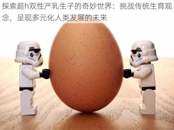 探索超h双性产乳生子的奇妙世界:挑战传统生育观念,呈现多元化人类发展的未来