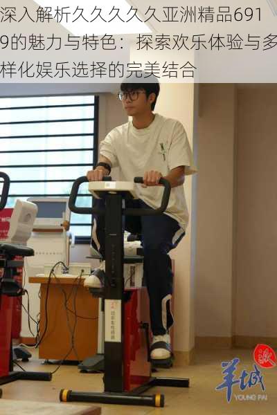 深入解析久久久久久亚洲精品6919的魅力与特色:探索欢乐体验与多样化娱乐选择的完美结合