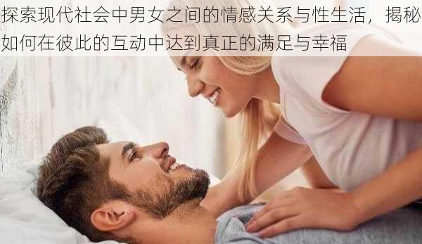 探索现代社会中男女之间的情感关系与性生活,揭秘如何在彼此的互动中达到真正的满足与幸福