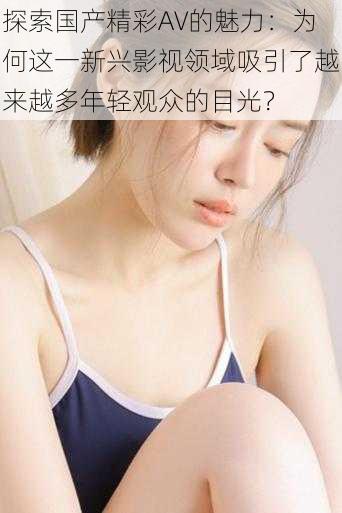 探索国产精彩AV的魅力：为何这一新兴影视领域吸引了越来越多年轻观众的目光？