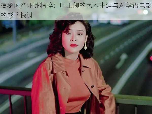 揭秘国产亚洲精粹:叶玉卿的艺术生涯与对华语电影的影响探讨
