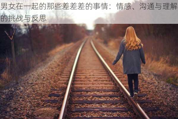 男女在一起的那些差差差的事情:情感、沟通与理解的挑战与反思