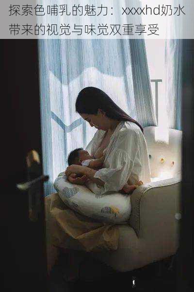 探索色哺乳的魅力:xxxxhd奶水带来的视觉与味觉双重享受